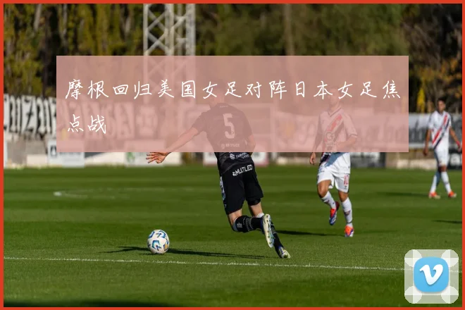 摩根回归美国女足对阵日本女足焦点战