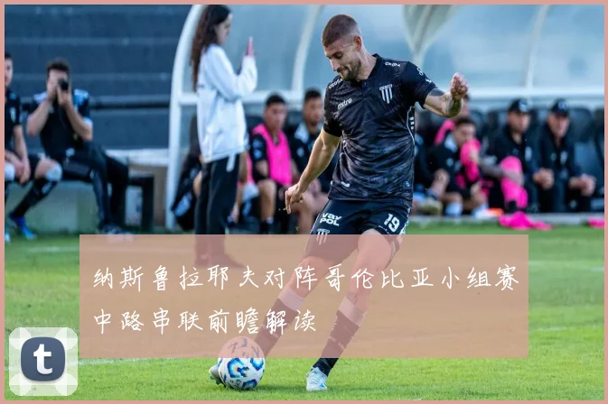 纳斯鲁拉耶夫对阵哥伦比亚小组赛中路串联前瞻解读