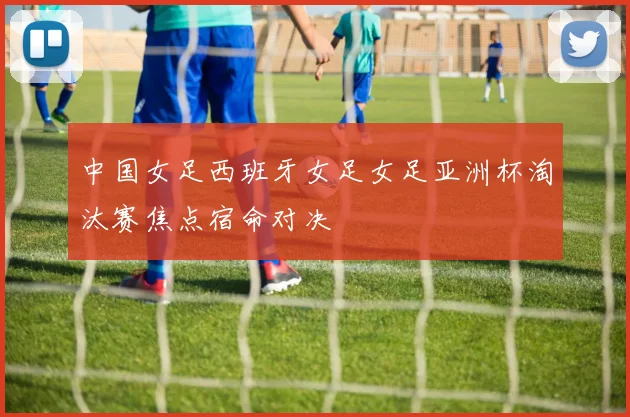 中国女足西班牙女足女足亚洲杯淘汰赛焦点宿命对决