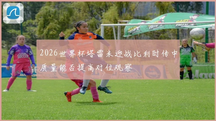 2026世界杯塔雷米迎战比利时传中质量能否提高对位观察