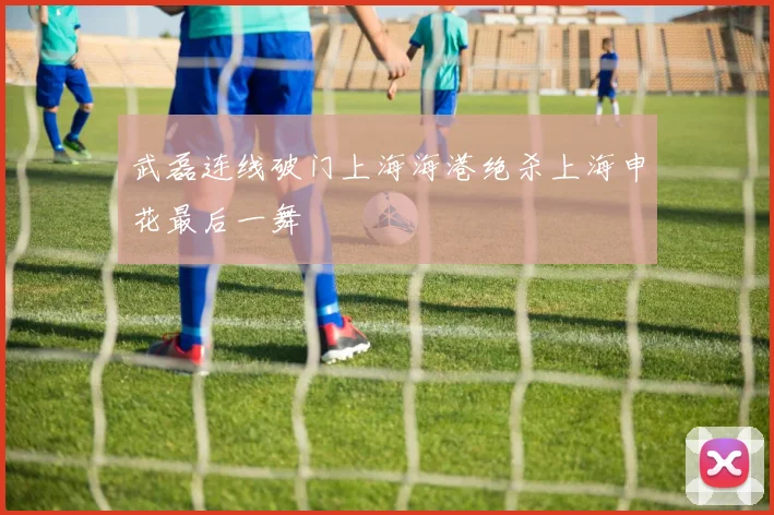 武磊连线破门上海海港绝杀上海申花最后一舞