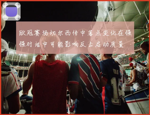 欧冠赛场切尔西传中落点变化在强强对话中可能影响反击启动质量