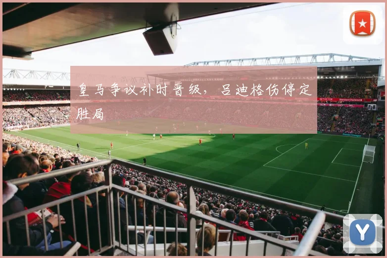 皇马争议补时晋级，吕迪格伤停定胜局