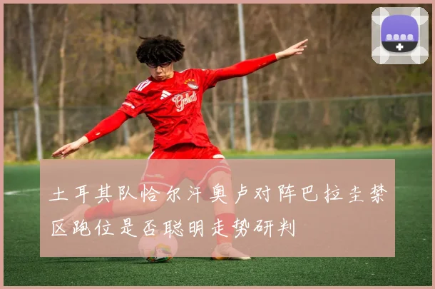 土耳其队恰尔汗奥卢对阵巴拉圭禁区跑位是否聪明走势研判
