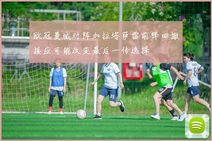 欧冠曼城对阵加拉塔萨雷前锋回撤接应可能改变最后一传选择