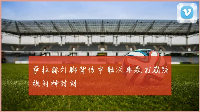 萨拉赫外脚背传中勒沃库森打崩防线封神时刻