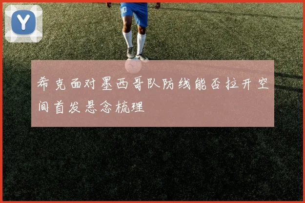希克面对墨西哥队防线能否拉开空间首发悬念梳理