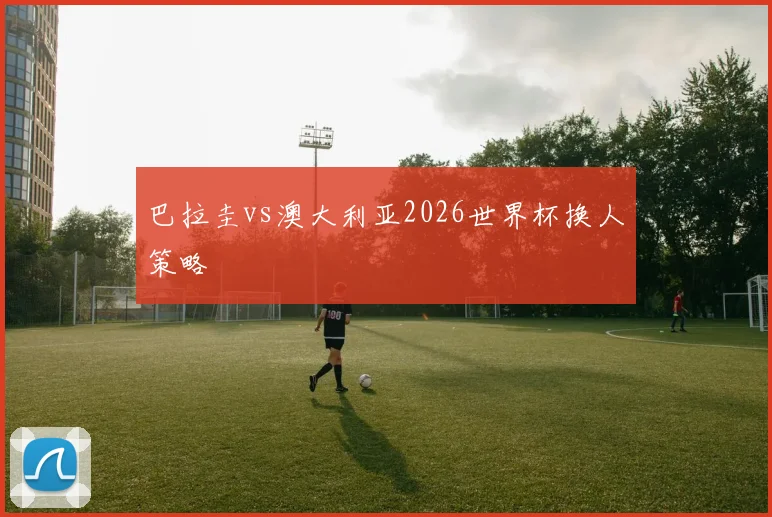 巴拉圭vs澳大利亚2026世界杯换人策略