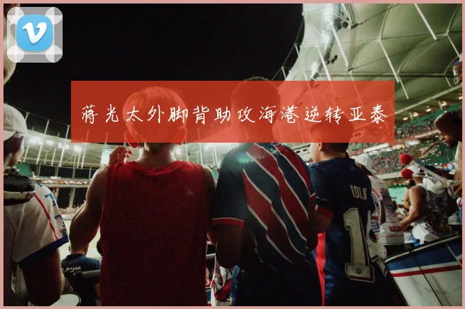 蒋光太外脚背助攻海港逆转亚泰
