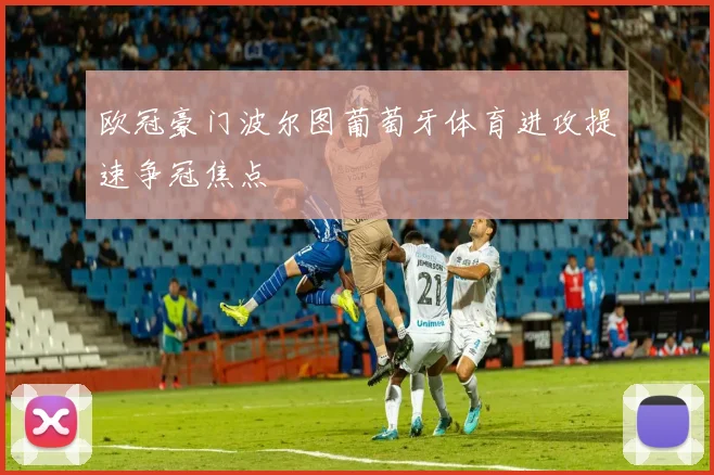 欧冠豪门波尔图葡萄牙体育进攻提速争冠焦点
