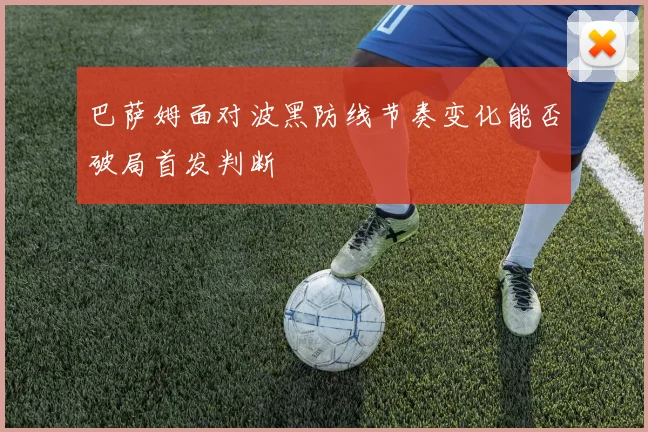 巴萨姆面对波黑防线节奏变化能否破局首发判断