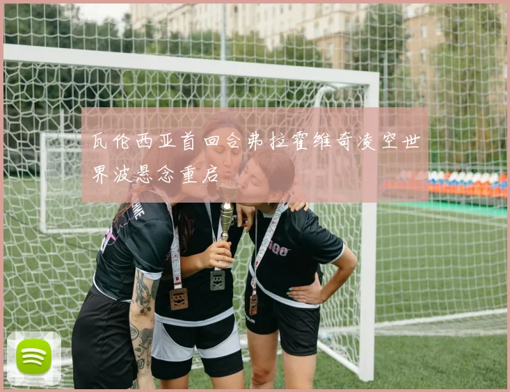 瓦伦西亚首回合弗拉霍维奇凌空世界波悬念重启
