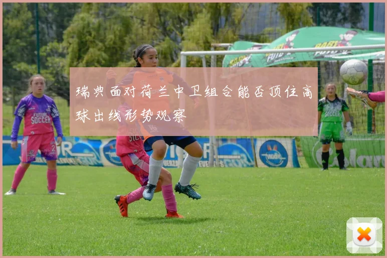 瑞典面对荷兰中卫组合能否顶住高球出线形势观察