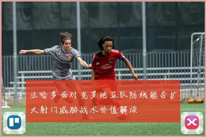 法哈多面对克罗地亚队防线能否扩大射门威胁战术价值解读