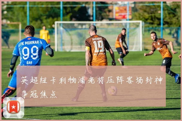 英超纽卡利物浦老将压阵客场封神争冠焦点