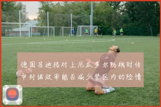 德国吕迪格对上厄瓜多尔防线时传中封堵效率能否减少禁区内的险情
