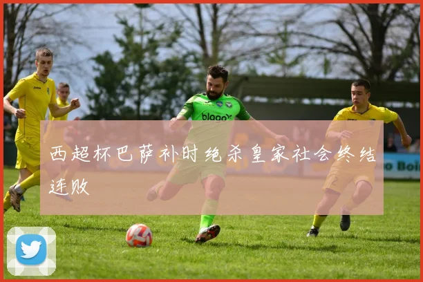 西超杯巴萨补时绝杀皇家社会终结连败