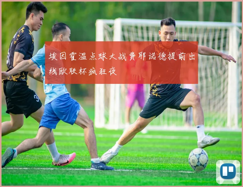 埃因霍温点球大战费耶诺德提前出线欧联杯疯狂夜