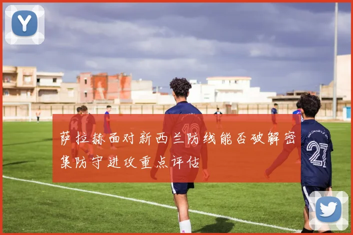 萨拉赫面对新西兰防线能否破解密集防守进攻重点评估