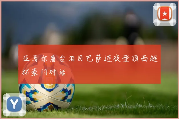 亚马尔看台泪目巴萨连夜登顶西超杯豪门对话