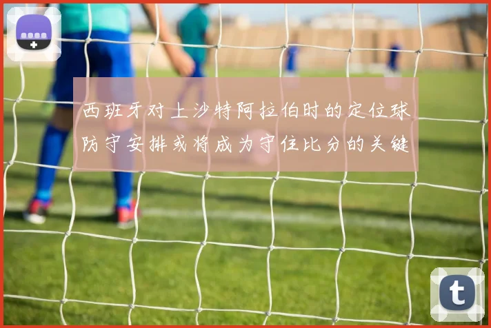 西班牙对上沙特阿拉伯时的定位球防守安排或将成为守住比分的关键