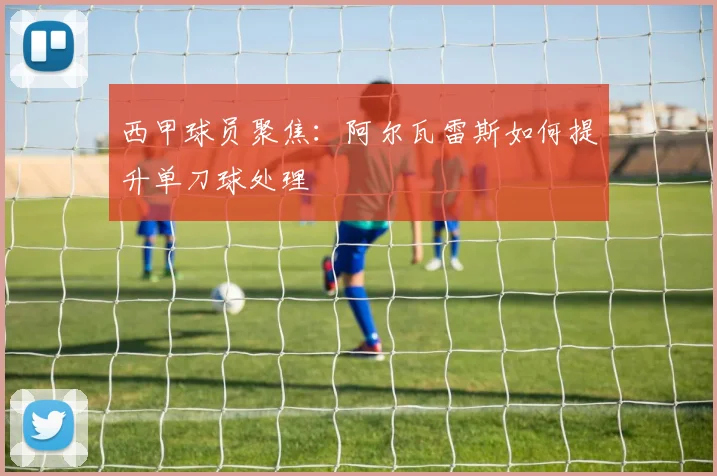 西甲球员聚焦:阿尔瓦雷斯如何提升单刀球处理