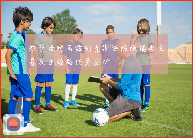 维萨面对乌兹别克斯坦防线能否主导反击边路任务分析