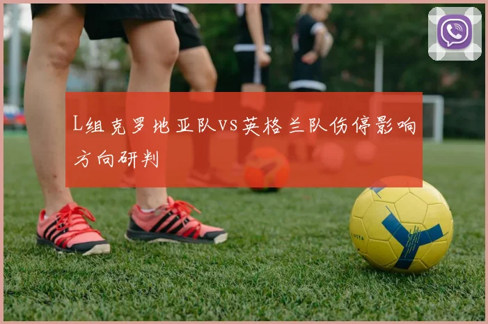L组克罗地亚队vs英格兰队伤停影响方向研判