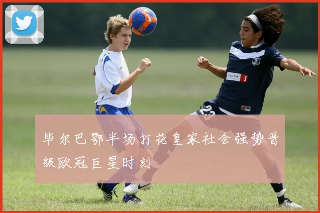 毕尔巴鄂半场打花皇家社会强势晋级欧冠巨星时刻