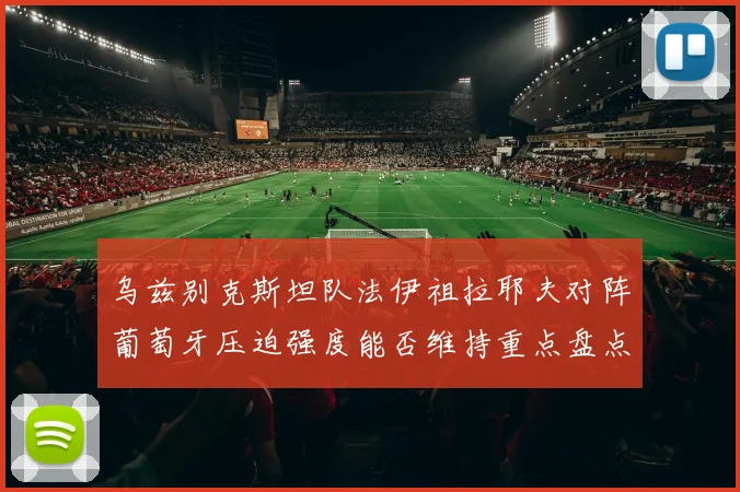 乌兹别克斯坦队法伊祖拉耶夫对阵葡萄牙压迫强度能否维持重点盘点