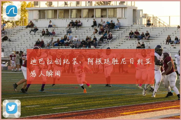 迪巴拉创纪录，阿根廷胜尼日利亚感人瞬间