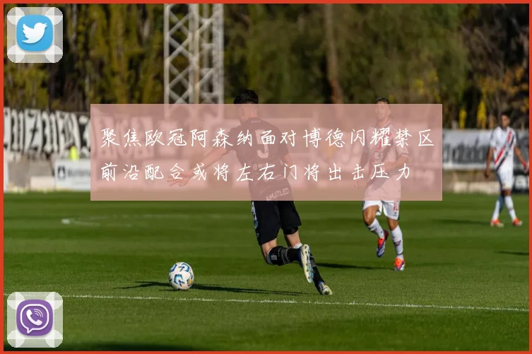 聚焦欧冠阿森纳面对博德闪耀禁区前沿配合或将左右门将出击压力