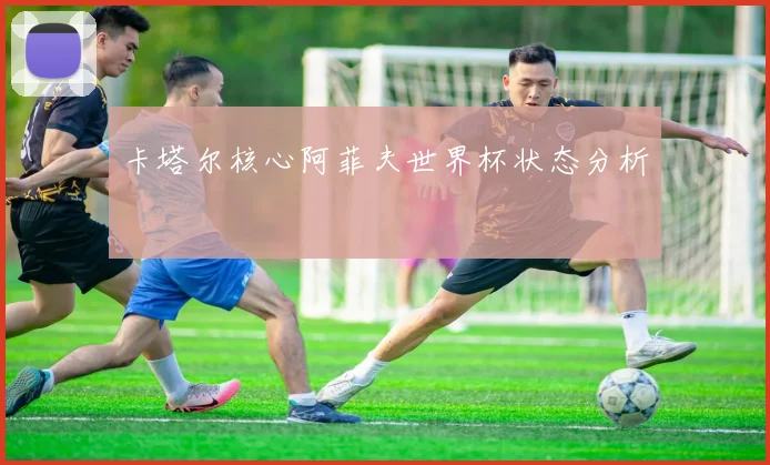 卡塔尔核心阿菲夫世界杯状态分析