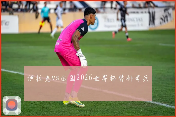 伊拉克vs法国2026世界杯替补奇兵