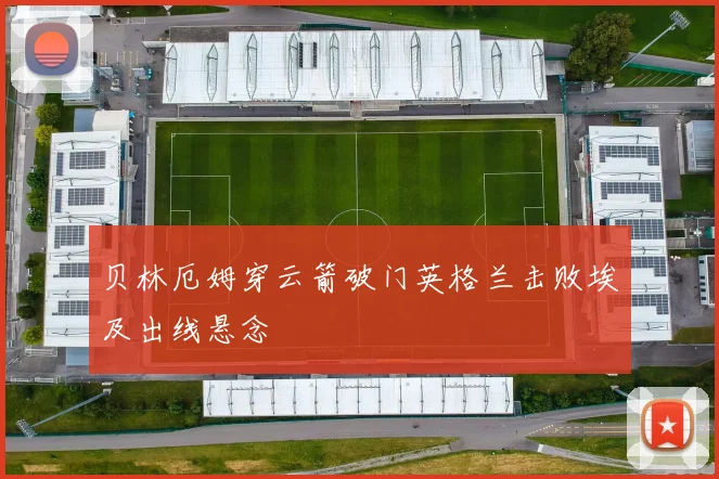 贝林厄姆穿云箭破门英格兰击败埃及出线悬念