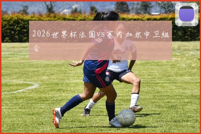 2026世界杯法国vs塞内加尔中卫组合
