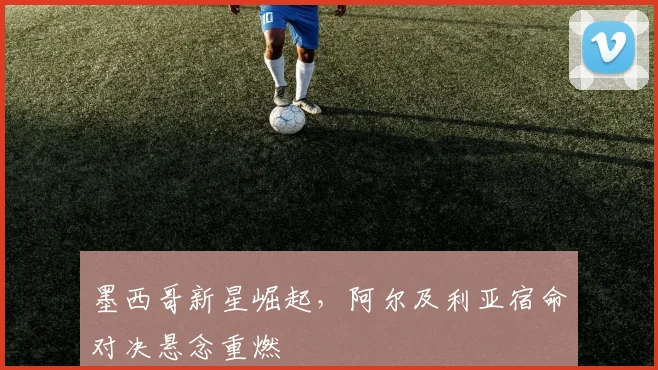 墨西哥新星崛起，阿尔及利亚宿命对决悬念重燃