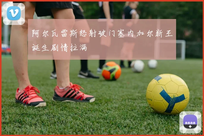 阿尔瓦雷斯怒射破门塞内加尔新王诞生剧情拉满