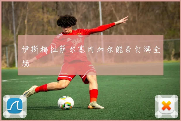 伊斯梅拉萨尔塞内加尔能否打满全场