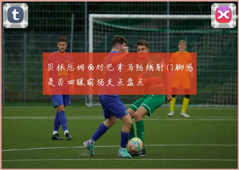 贝林厄姆面对巴拿马防线射门脚感是否回暖前场支点盘点