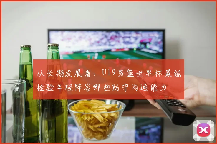 从长期发展看,U19男篮世界杯最能检验年轻阵容哪些防守沟通能力