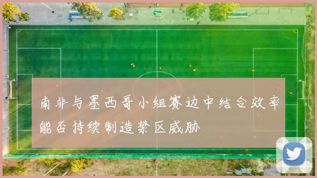 南非与墨西哥小组赛边中结合效率能否持续制造禁区威胁