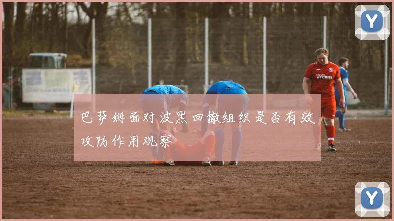 巴萨姆面对波黑回撤组织是否有效攻防作用观察