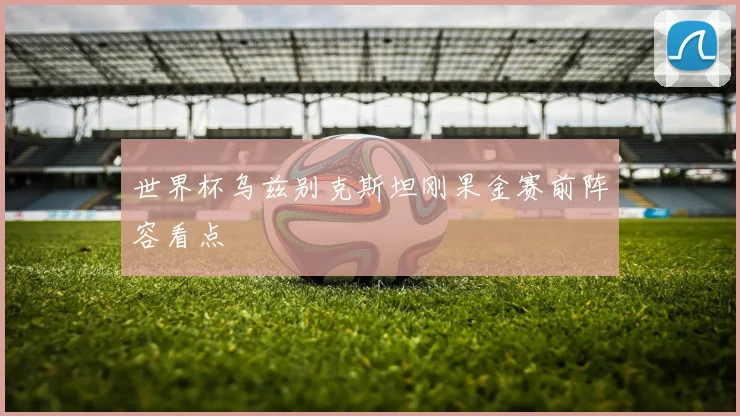 世界杯乌兹别克斯坦刚果金赛前阵容看点