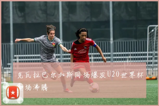 克瓦拉巴尔加斯同场爆发U20世界杯全场沸腾