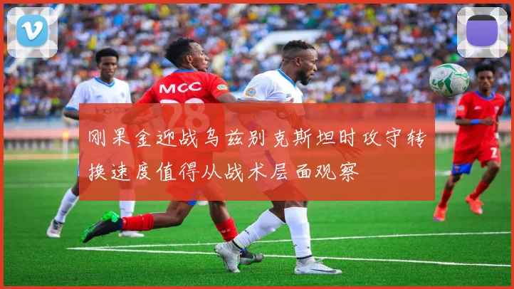 刚果金迎战乌兹别克斯坦时攻守转换速度值得从战术层面观察