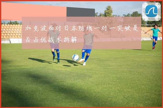 加克波面对日本防线一对一突破是否占优战术拆解