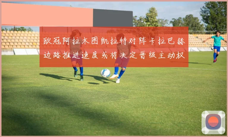 欧冠阿拉木图凯拉特对阵卡拉巴赫边路推进速度或将决定晋级主动权