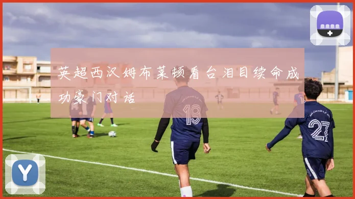 英超西汉姆布莱顿看台泪目续命成功豪门对话