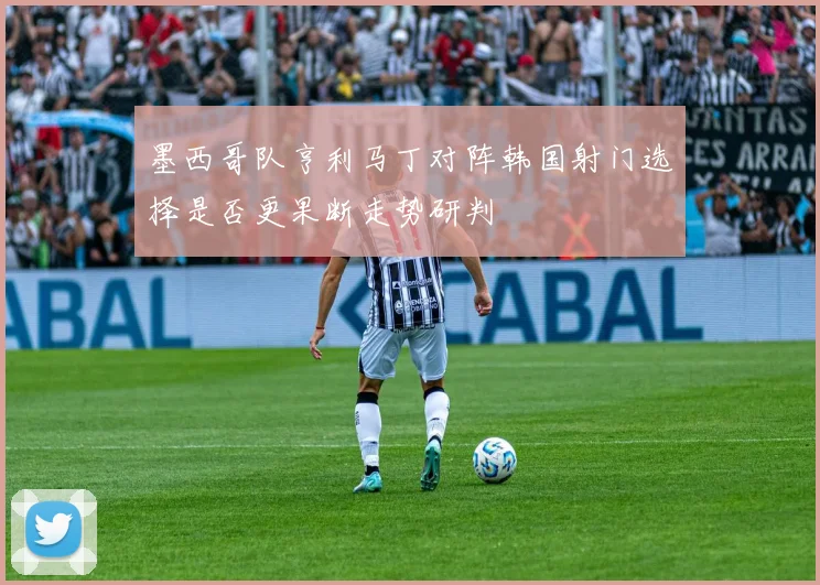 墨西哥队亨利马丁对阵韩国射门选择是否更果断走势研判